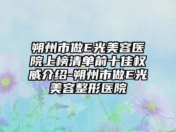 朔州市做E光美容医院上榜清单前十佳权威介绍-朔州市做E光美容整形医院