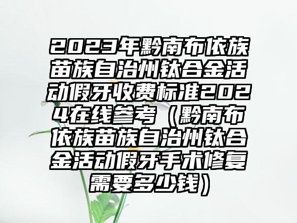 2023年黔南布依族苗族自治州钛合金活动假牙收费标准2024在线参考（黔南布依族苗族自治州钛合金活动假牙手术修复需要多少钱）