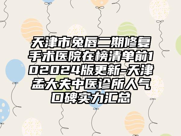 天津市兔唇二期修复手术医院在榜清单前102024版更新-天津孟大夫中医诊所人气口碑实力汇总