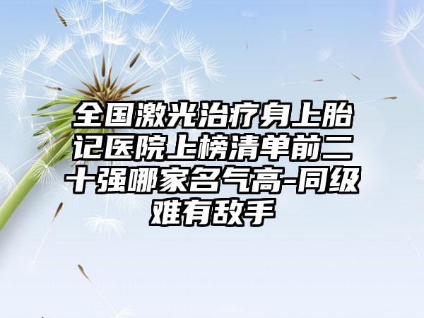 全国激光治疗身上胎记医院上榜清单前二十强哪家名气高-同级难有敌手