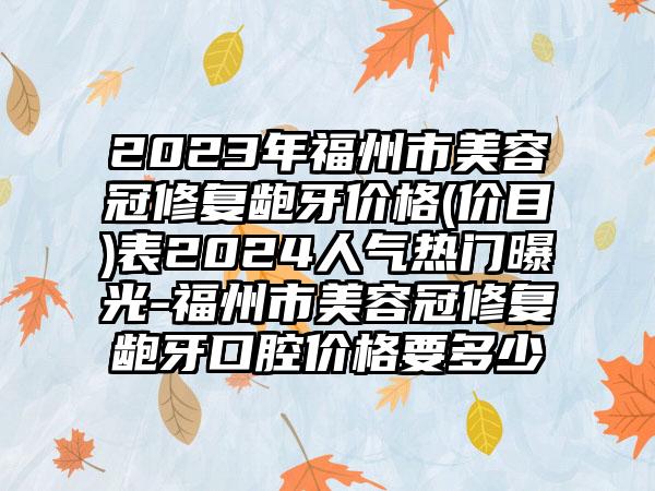 2023年福州市美容冠修复龅牙价格(价目)表2024人气热门曝光-福州市美容冠修复龅牙口腔价格要多少