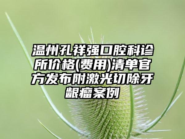 温州孔祥强口腔科诊所价格(费用)清单官方发布附激光切除牙龈瘤案例