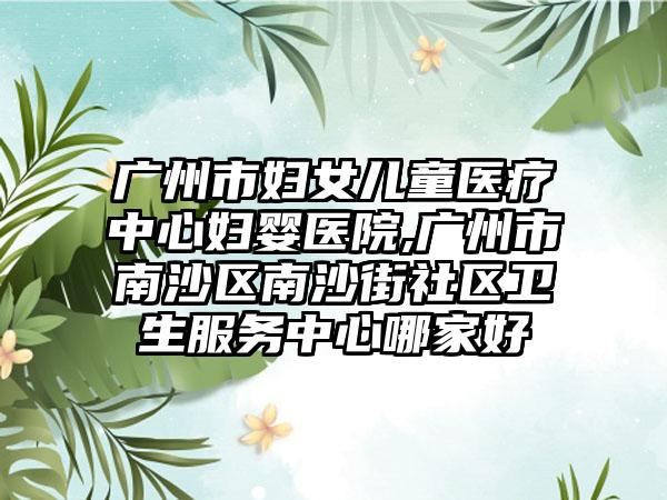 广州市妇女儿童医疗中心妇婴医院,广州市南沙区南沙街社区卫生服务中心哪家好