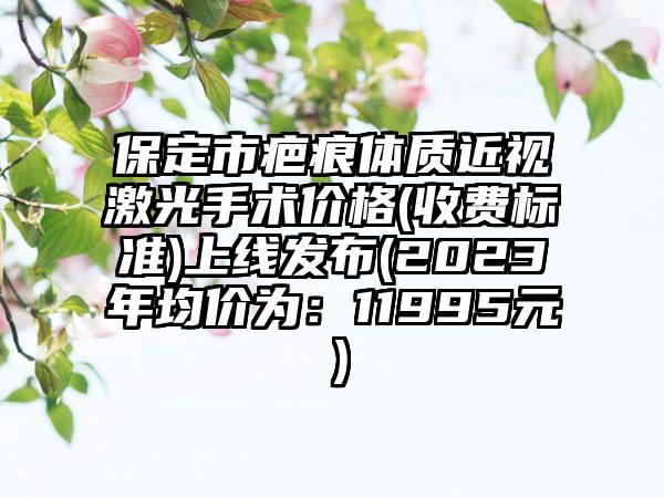 保定市疤痕体质近视激光手术价格(收费标准)上线发布(2023年均价为：11995元）