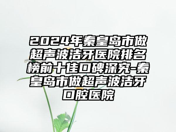 2024年秦皇岛市做超声波洁牙医院排名榜前十佳口碑深究-秦皇岛市做超声波洁牙口腔医院