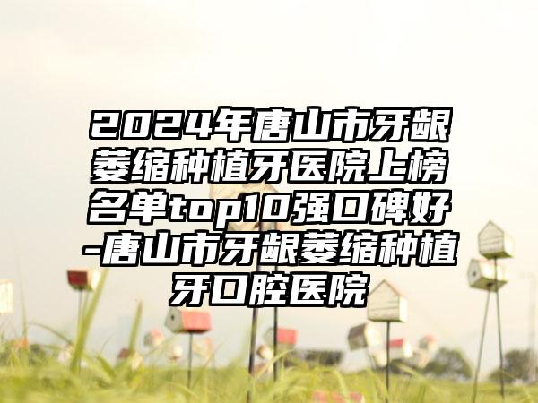 2024年唐山市牙龈萎缩种植牙医院上榜名单top10强口碑好-唐山市牙龈萎缩种植牙口腔医院