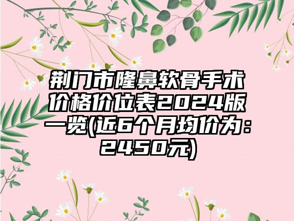 荆门市隆鼻软骨手术价格价位表2024版一览(近6个月均价为：2450元)