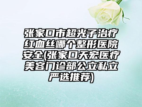 张家口市超光子治疗红血丝哪个整形医院安全(张家口天宏医疗美容门诊部公立私立严选推荐)