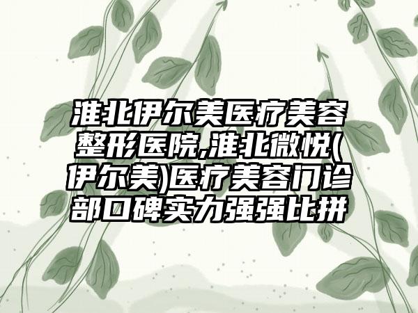 淮北伊尔美医疗美容整形医院,淮北微悦(伊尔美)医疗美容门诊部口碑实力强强比拼