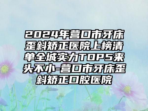 2024年营口市牙床歪斜矫正医院上榜清单全城实力TOP5来头不小-营口市牙床歪斜矫正口腔医院