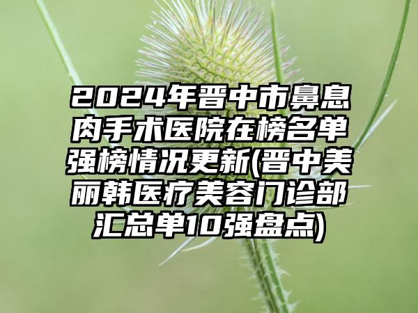 2024年晋中市鼻息肉手术医院在榜名单强榜情况更新(晋中美丽韩医疗美容门诊部汇总单10强盘点)