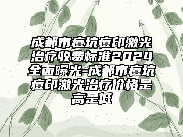 成都市痘坑痘印激光治疗收费标准2024全面曝光-成都市痘坑痘印激光治疗价格是高是低