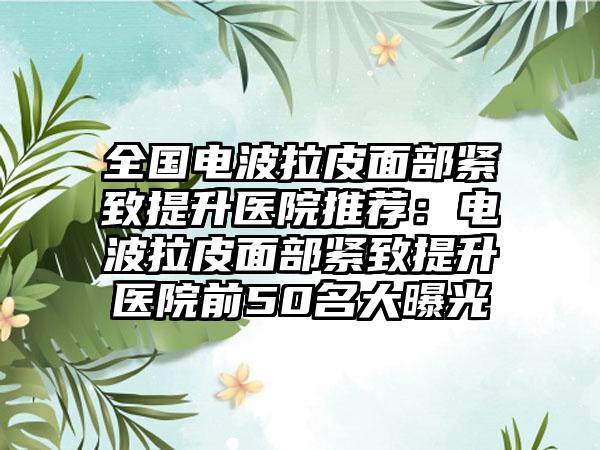 全国电波拉皮面部紧致提升医院推荐：电波拉皮面部紧致提升医院前50名大曝光