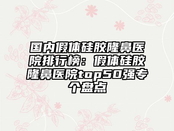 国内假体硅胶隆鼻医院排行榜：假体硅胶隆鼻医院top50强专个盘点