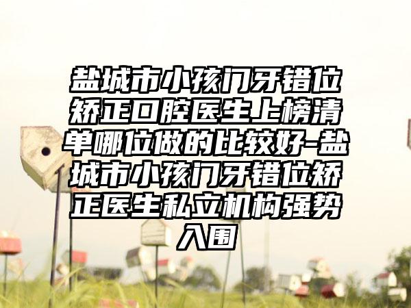 盐城市小孩门牙错位矫正口腔医生上榜清单哪位做的比较好-盐城市小孩门牙错位矫正医生私立机构强势入围