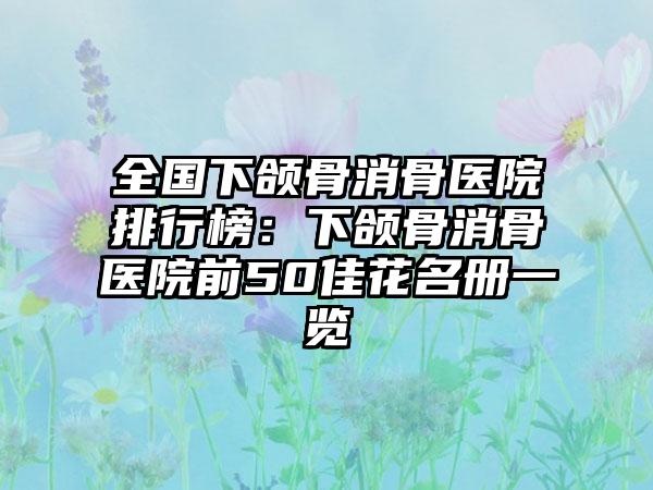 全国下颌骨消骨医院排行榜：下颌骨消骨医院前50佳花名册一览