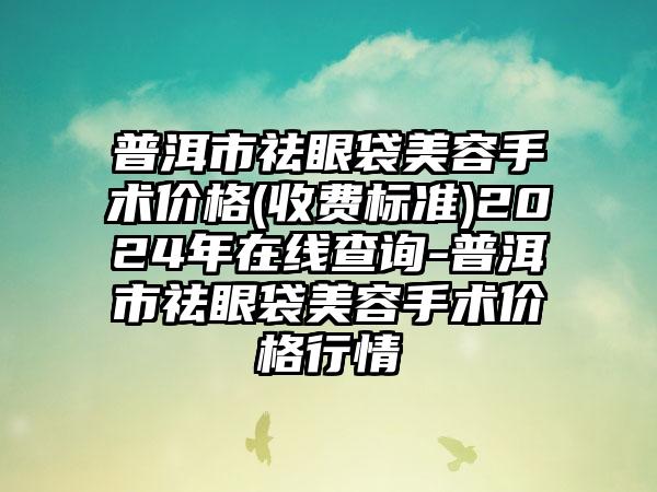 普洱市祛眼袋美容手术价格(收费标准)2024年在线查询-普洱市祛眼袋美容手术价格行情