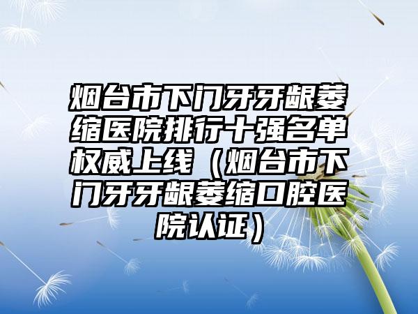 烟台市下门牙牙龈萎缩医院排行十强名单权威上线（烟台市下门牙牙龈萎缩口腔医院认证）