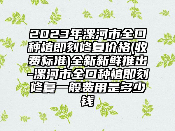 2023年漯河市全口种植即刻修复价格(收费标准)全新新鲜推出-漯河市全口种植即刻修复一般费用是多少钱