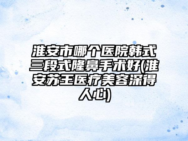 淮安市哪个医院韩式三段式隆鼻手术好(淮安苏王医疗美容深得人心)