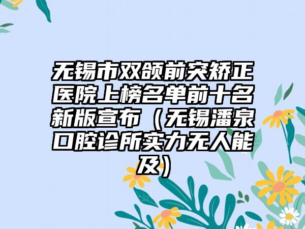 无锡市双颌前突矫正医院上榜名单前十名新版宣布（无锡潘泉口腔诊所实力无人能及）