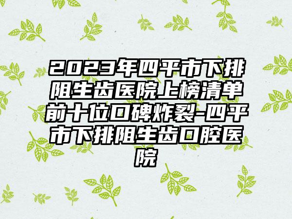 2023年四平市下排阻生齿医院上榜清单前十位口碑炸裂-四平市下排阻生齿口腔医院