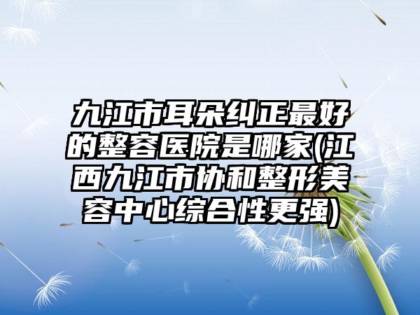 九江市耳朵纠正最好的整容医院是哪家(江西九江市协和整形美容中心综合性更强)