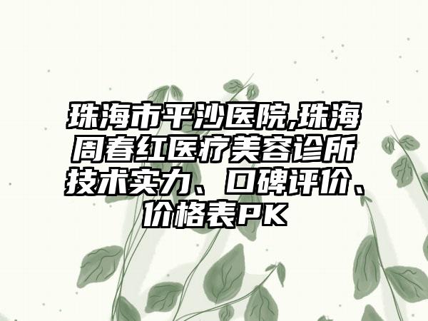 珠海市平沙医院,珠海周春红医疗美容诊所技术实力、口碑评价、价格表PK