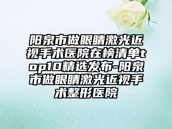 阳泉市做眼睛激光近视手术医院在榜清单top10精选发布-阳泉市做眼睛激光近视手术整形医院