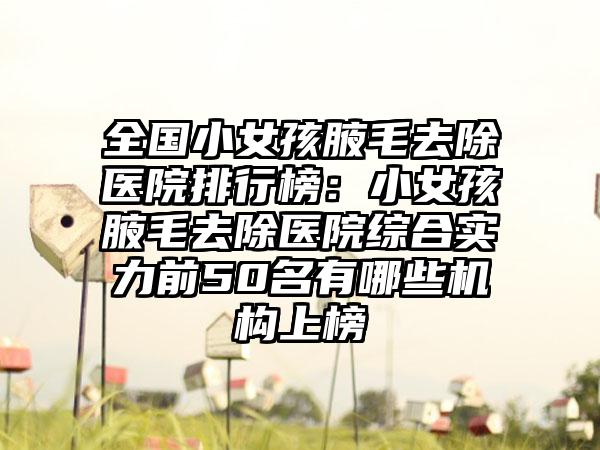 全国小女孩腋毛去除医院排行榜：小女孩腋毛去除医院综合实力前50名有哪些机构上榜