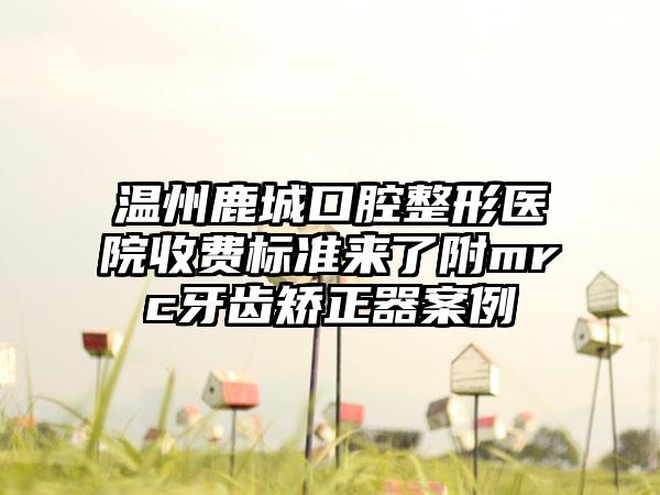 温州鹿城口腔整形医院收费标准来了附mrc牙齿矫正器案例