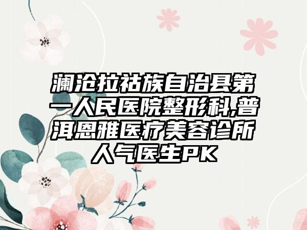 澜沧拉祜族自治县第一人民医院整形科,普洱恩雅医疗美容诊所人气医生PK