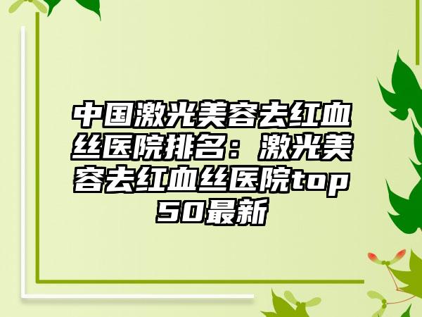 中国激光美容去红血丝医院排名：激光美容去红血丝医院top50最新