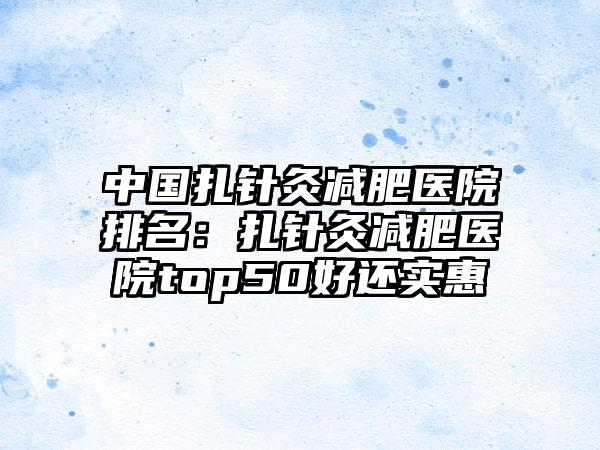 中国扎针灸减肥医院排名：扎针灸减肥医院top50好还实惠