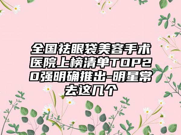 全国祛眼袋美容手术医院上榜清单TOP20强明确推出-明星常去这几个