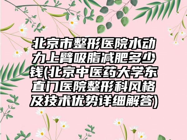 北京市整形医院水动力上臂吸脂减肥多少钱(北京中医药大学东直门医院整形科风格及技术优势详细解答)