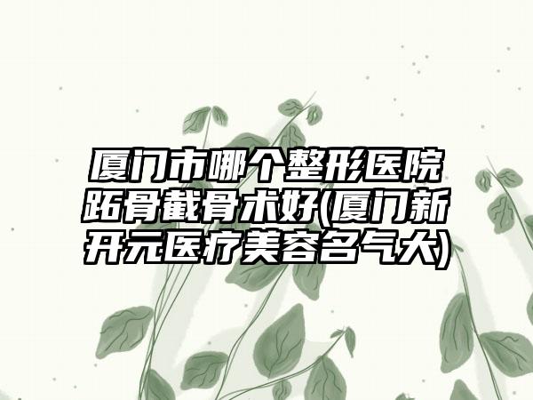 厦门市哪个整形医院跖骨截骨术好(厦门新开元医疗美容名气大)