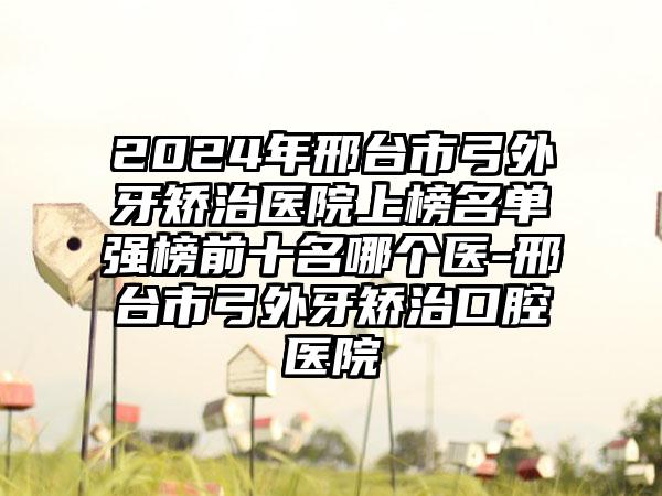 2024年邢台市弓外牙矫治医院上榜名单强榜前十名哪个医-邢台市弓外牙矫治口腔医院