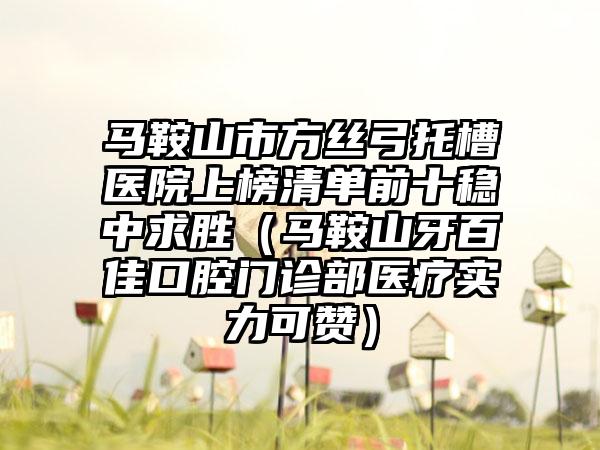 马鞍山市方丝弓托槽医院上榜清单前十稳中求胜（马鞍山牙百佳口腔门诊部医疗实力可赞）