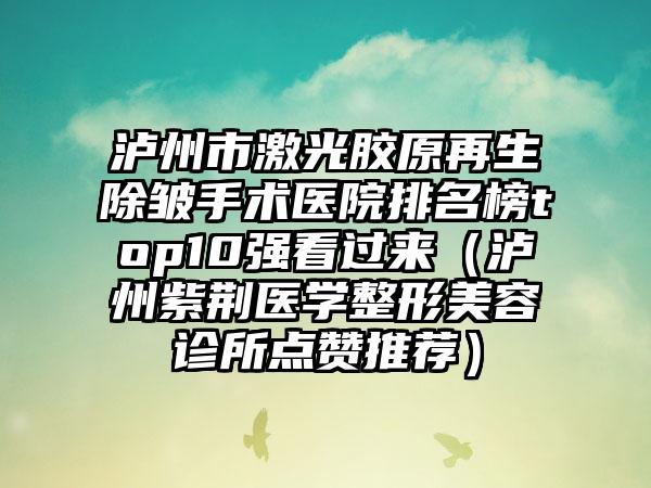 泸州市激光胶原再生除皱手术医院排名榜top10强看过来（泸州紫荆医学整形美容诊所点赞推荐）