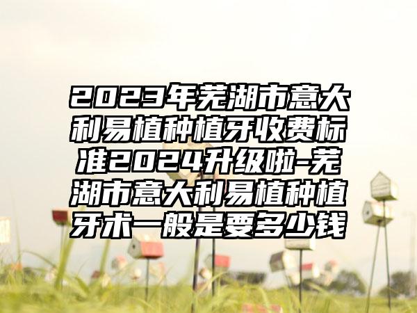 2023年芜湖市意大利易植种植牙收费标准2024升级啦-芜湖市意大利易植种植牙术一般是要多少钱