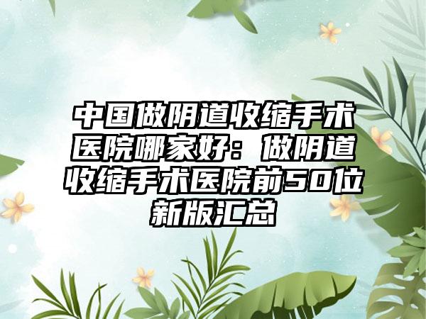 中国做阴道收缩手术医院哪家好：做阴道收缩手术医院前50位新版汇总