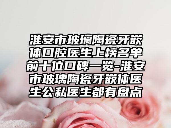 淮安市玻璃陶瓷牙嵌体口腔医生上榜名单前十位口碑一览-淮安市玻璃陶瓷牙嵌体医生公私医生都有盘点