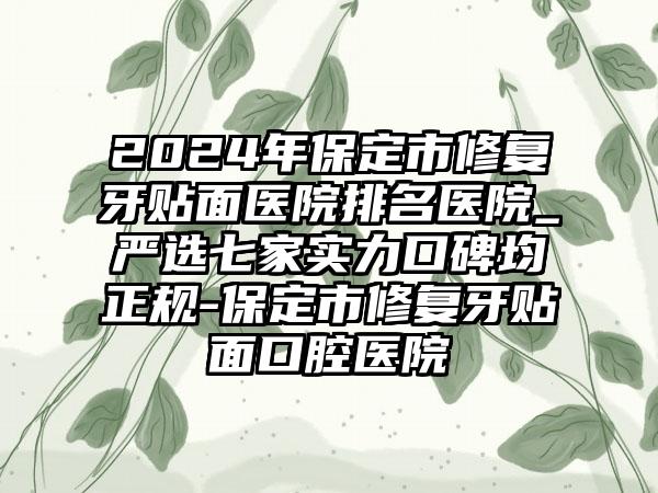 2024年保定市修复牙贴面医院排名医院_严选七家实力口碑均正规-保定市修复牙贴面口腔医院