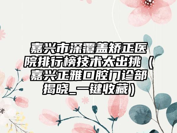 嘉兴市深覆盖矫正医院排行榜技术太出挑（嘉兴正雅口腔门诊部揭晓_一键收藏）