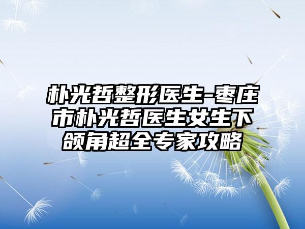 朴光哲整形医生-枣庄市朴光哲医生女生下颌角超全专家攻略