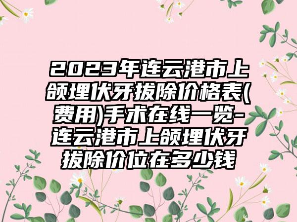 2023年连云港市上颌埋伏牙拔除价格表(费用)手术在线一览-连云港市上颌埋伏牙拔除价位在多少钱