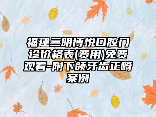 福建三明博悦口腔门诊价格表(费用)免费观看-附下颌牙齿正畸案例