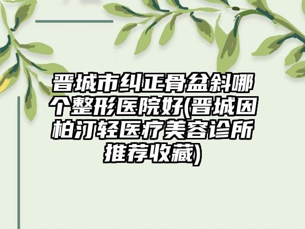 晋城市纠正骨盆斜哪个整形医院好(晋城因柏汀轻医疗美容诊所推荐收藏)