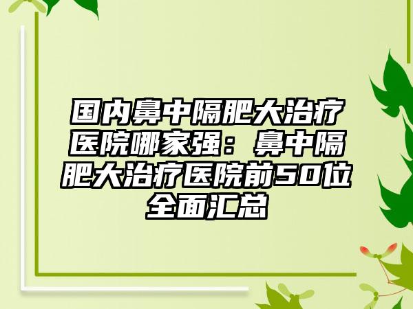 国内鼻中隔肥大治疗医院哪家强：鼻中隔肥大治疗医院前50位全面汇总